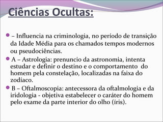 Ciências Ocultas:
– Influencia na criminologia, no período de transição 
da Idade Média para os chamados tempos modernos 
ou pseudociências.
A – Astrologia: prenuncio da astronomia, intenta 
estudar e definir o destino e o comportamento  do 
homem pela constelação, localizadas na faixa do 
zodíaco.
B – Oftalmoscopia: antecessora da oftalmologia e da 
iridologia - objetiva estabelecer o caráter do homem 
pelo exame da parte interior do olho (íris).
 