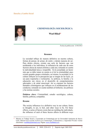 www.derechoycambiosocial.com │ ISSN: 2224-4131 │ Depósito legal: 2005-5822 1
Derecho y Cambio Social
CRIMINOLOGÍA SOCIOLÓGICA
Wael Hikal*
Fecha de publicación: 31/03/2012
Resumen
La sociedad influye de manera definitiva en nuestra cultura,
formas de pensar, de actuar, de sentir, y demás maneras de ser.
Para dichos efectos, existen una serie de factores que van
moldeando a los individuos, la influencia de cada uno de estos
factores afecta de manera distinta a cada uno, tomando en cuenta
la individualidad única e irrepetible. En la actualidad, un factor
más que se debe tomar en cuenta es el de la criminalidad, pues
existen grandes grupos criminales, así mismo, la sociedad y/o la
cultura influyen en la percepción que se tengan de las leyes, ya
sea para respetarlas o rechazarlas. La pobreza, la familia y la
educación son claves en el desarrollo de comportamientos
adecuados y de salud emocional. Así se exponen los factores
llamados criminógenos que influyen en el moldeamiento de las
conductas, tomando en cuenta también al Gobierno, las políticas
y las normas sociales.
Palabras clave: Criminalidad, estudio sociológico, cultura,
familia, pobreza, compañías.
Resume
The society influences in a definitive way in our culture, forms
to thoughts, to act, to feel, and other ways to be. For these
effects, a series of factors exists that are molding the individuals,
the influence of each of these factors affects in different ways
* Maestro en Trabajo Social y Licenciado en Criminología por la Universidad Autónoma de Nuevo
León. Director de la revista Archivos de Criminología, Criminalística y Seguridad Privada. Correo
electrónico: waelhikal@hotmail.com, Página: www.waelhikal.es.tl.
 