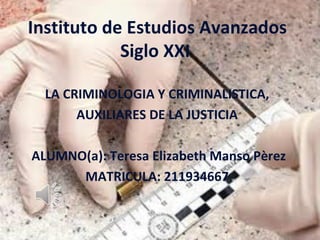 Instituto de Estudios Avanzados
            Siglo XXI

  LA CRIMINOLOGIA Y CRIMINALISTICA,
       AUXILIARES DE LA JUSTICIA

ALUMNO(a): Teresa Elizabeth Manso Pèrez
      MATRICULA: 211934667
 