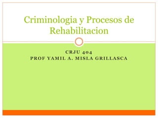 CRJU 404
PROF YAMIL A. MISLA GRILLASCA
Criminologia y Procesos de
Rehabilitacion
 