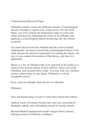 Criminological Research Paper
Offenders commit crimes for different reasons. Criminological
theories attempt to explain why crimes occur. For the Final
Paper, you will evaluate the theoretical study of crime and
crime causation by examining the crime of an offender and
applying a criminological theory discussing why the offense
occurred.
You must discuss both the offender and the crime in detail.
Additionally, you must research the criminological theory to be
used; discuss the theorist responsible for coining the theory, the
year it was created, the premise of the theory, and how it is
applicable.
Below is a list of offenders that were reported in the media as a
result of the heinous nature of their offense. Select one of the
offenders, and research their crime. You may only use scholarly
sources when citing in your paper. Wikipedia is not an
acceptable source.
First, select an offender from the list of offenders.
Offenders
Alex and Derek King (12 and 13 when they killed their father)
Andrew Luster (Cosmetic fortune heir who was convicted of
drugging, raping, and videotaping assault of young women)
Bernard Madoff (perpetrated world’s largest Ponzi scheme,
bilking investors of billions of dollars)
 