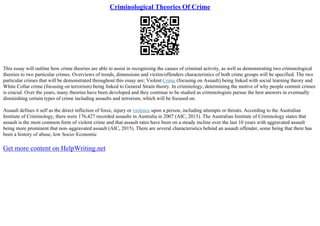 Criminological Theories Of Crime
This essay will outline how crime theories are able to assist in recognizing the causes of criminal activity, as well as demonstrating two criminological
theories to two particular crimes. Overviews of trends, dimensions and victim/offenders characteristics of both crime groups will be specified. The two
particular crimes that will be demonstrated throughout this essay are; Violent Crime (focusing on Assault) being linked with social learning theory and
White Collar crime (focusing on terrorism) being linked to General Strain theory. In criminology, determining the motive of why people commit crimes
is crucial. Over the years, many theories have been developed and they continue to be studied as criminologists pursue the best answers in eventually
diminishing certain types of crime including assaults and terrorism, which will be focused on.
Assault defines it self as the direct infliction of force, injury or violence upon a person, including attempts or threats. According to the Australian
Institute of Criminology, there were 176,427 recorded assaults in Australia in 2007 (AIC, 2015). The Australian Institute of Criminology states that
assault is the most common form of violent crime and that assault rates have been on a steady incline over the last 10 years with aggravated assault
being more prominent that non–aggravated assault (AIC, 2015). There are several characteristics behind an assault offender, some being that there has
been a history of abuse, low Socio–Economic
Get more content on HelpWriting.net
 