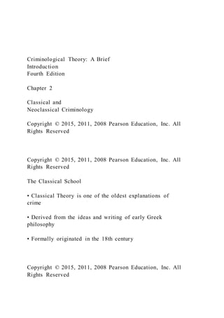 Criminological Theory: A Brief
Introduction
Fourth Edition
Chapter 2
Classical and
Neoclassical Criminology
Copyright © 2015, 2011, 2008 Pearson Education, Inc. All
Rights Reserved
Copyright © 2015, 2011, 2008 Pearson Education, Inc. All
Rights Reserved
The Classical School
• Classical Theory is one of the oldest explanations of
crime
• Derived from the ideas and writing of early Greek
philosophy
• Formally originated in the 18th century
Copyright © 2015, 2011, 2008 Pearson Education, Inc. All
Rights Reserved
 
