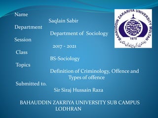 Name
Saqlain Sabir
Department
Department of Sociology
Session
2017 - 2021
Class
BS-Sociology
Topics
Definition of Criminology, Offence and
Types of offence
Submitted to.
Sir Siraj Hussain Raza
BAHAUDDIN ZAKRIYA UNIVERSITY SUB CAMPUS
LODHRAN
 