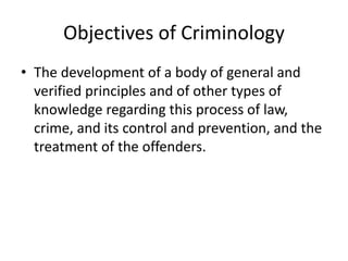 Objectives of Criminology
• The development of a body of general and
verified principles and of other types of
knowledge regarding this process of law,
crime, and its control and prevention, and the
treatment of the offenders.
 
