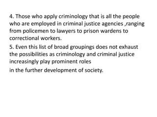 4. Those who apply criminology that is all the people
who are employed in criminal justice agencies ,ranging
from policemen to lawyers to prison wardens to
correctional workers.
5. Even this list of broad groupings does not exhaust
the possibilities as criminology and criminal justice
increasingly play prominent roles
in the further development of society.
 
