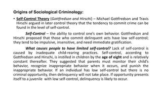 Origins of Sociological Criminology:
• Self-Control Theory (Gottfredson and Hirschi) – Michael Gottfredson and Travis
Hirschi argued in later control theory that the tendency to commit crime can be
found in the level of self-control.
Self-Control – the ability to control one’s own behavior. Gottfredson and
Hirschi proposed that those who commit delinquent acts have low self-control;
they tend to be impulsive, insensitive, and need immediate gratification.
What causes people to have limited self-control? Lack of self-control is
caused by inadequate child-rearing practices. Self-control, according to
Gottfredson and Hirschi, is instilled in children by the age of eight and is relatively
constant thereafter. They suggested that parents must monitor their child’s
behavior, recognize inappropriate behavior when it occurs, and punish the
inappropriate behavior. If an individual has low self-control but there is no
criminal opportunity, then delinquency will not take place. If opportunity presents
itself to a juvenile with low self-control, delinquency is likely to occur.
 