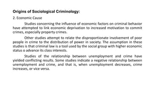 Origins of Sociological Criminology:
2. Economic Cause
Studies concerning the influence of economic factors on criminal behavior
have attempted to link economic deprivation to increased motivation to commit
crimes, especially property crimes.
Other studies attempt to relate the disproportionate involvement of poor
people in crime to the distribution of power in society. The assumption in these
studies is that criminal law is a tool used by the social group with higher economic
status o advance its class interests.
Studies of the relationship between unemployment and crime have
yielded conflicting results. Some studies indicate a negative relationship between
unemployment and crime, and that is, when unemployment decreases, crime
increases, or vice versa.
 