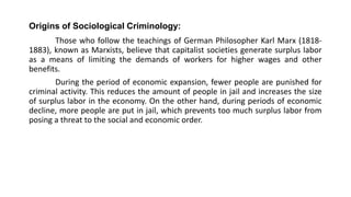 Origins of Sociological Criminology:
Those who follow the teachings of German Philosopher Karl Marx (1818-
1883), known as Marxists, believe that capitalist societies generate surplus labor
as a means of limiting the demands of workers for higher wages and other
benefits.
During the period of economic expansion, fewer people are punished for
criminal activity. This reduces the amount of people in jail and increases the size
of surplus labor in the economy. On the other hand, during periods of economic
decline, more people are put in jail, which prevents too much surplus labor from
posing a threat to the social and economic order.
 