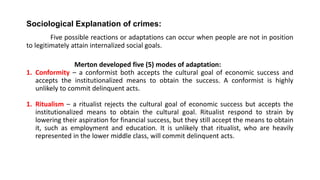 Sociological Explanation of crimes:
Five possible reactions or adaptations can occur when people are not in position
to legitimately attain internalized social goals.
Merton developed five (5) modes of adaptation:
1. Conformity – a conformist both accepts the cultural goal of economic success and
accepts the institutionalized means to obtain the success. A conformist is highly
unlikely to commit delinquent acts.
1. Ritualism – a ritualist rejects the cultural goal of economic success but accepts the
institutionalized means to obtain the cultural goal. Ritualist respond to strain by
lowering their aspiration for financial success, but they still accept the means to obtain
it, such as employment and education. It is unlikely that ritualist, who are heavily
represented in the lower middle class, will commit delinquent acts.
 