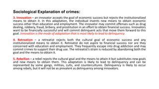 Sociological Explanation of crimes:
3. Innovation – an innovator accepts the goal of economic success but rejects the institutionalized
means to obtain it. In this adaptation, the individual invents new means to obtain economic
success other than education and employment. The innovator may commit offenses such as drug
dealing, robbery, fraud, bribery, and prostitution in an effort to obtain financial success. Innovators
want to be financially successful and will commit delinquent acts that move them forward to this
goal. Innovation is the mode of adaptation that is most likely to lead to delinquency.
4. Retreatism – a retreatist rejects both the cultural goal of economic success and any
institutionalized means to obtain it. Retreatist do not aspire to financial success nor are they
concerned with education and employment. They frequently escape into drug addiction and may
commit crimes to support their drug use. The retreatist’s strain is reduced by abandoning both the
goal and the means to obtain it.
5. Rebellion – a rebel rejects the cultural goal and the means to attain it but substitutes new goals
and new means to obtain them. This adaptation is likely to lead to delinquency and can be
represented by some gangs, militias, cults, and countercultures. Delinquency is likely to occur
among rebels, but it will not be as prevalent as delinquency among innovators.
 