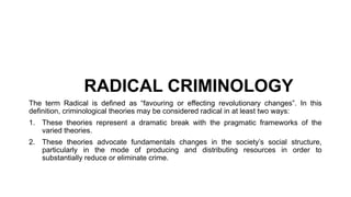 RADICAL CRIMINOLOGY
The term Radical is defined as “favouring or effecting revolutionary changes”. In this
definition, criminological theories may be considered radical in at least two ways:
1. These theories represent a dramatic break with the pragmatic frameworks of the
varied theories.
2. These theories advocate fundamentals changes in the society’s social structure,
particularly in the mode of producing and distributing resources in order to
substantially reduce or eliminate crime.
 