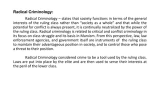 Radical Criminology:
Radical Criminology – states that society functions in terms of the general
interests of the ruling class rather than “society as a whole” and that while the
potential for conflict is always present, it is continually neutralized by the power of
the ruling class. Radical criminology is related to critical and conflict criminology in
its focus on class struggle and its basis in Marxism. From this perspective, law, law
enforcement agencies, and government itself are instruments of the ruling class
to maintain their advantageous position in society, and to control those who pose
a threat to their position.
Radical Criminology considered crime to be a tool used by the ruling class.
Laws are put into place by the elite and are then used to serve their interests at
the peril of the lower class.
 