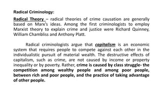 Radical Criminology:
Radical Theory – radical theories of crime causation are generally
based on Marx’s ideas. Among the first criminologists to employ
Marxist theory to explain crime and justice were Richard Quinney,
William Chambliss and Anthony Platt.
Radical criminologists argue that capitalism is an economic
system that requires people to compete against each other in the
individualistic pursuit of material wealth. The destructive effects of
capitalism, such as crime, are not caused by income or property
inequality or by poverty. Rather, crime is caused by class struggle- the
competition among wealthy people and among poor people,
between rich and poor people, and the practice of taking advantage
of other people.
 
