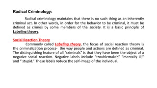 Radical Criminology:
Radical criminology maintains that there is no such thing as an inherently
criminal act. In other words, in order for the behavior to be criminal, it must be
defined as crimes by some members of the society. It is a basic principle of
Labeling theory.
Social Reaction Theory
Commonly called Labeling theory, the focus of social reaction theory is
the criminalization process- the way people and actions are defined as criminal.
The distinguishing feature of all “criminals” is that they have been the object of a
negative social reaction. Negative labels include “troublemaker,” “mentally ill,”
and “ stupid.” These labels reduce the self-image of the individual.
 