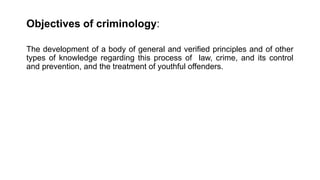 Objectives of criminology:
The development of a body of general and verified principles and of other
types of knowledge regarding this process of law, crime, and its control
and prevention, and the treatment of youthful offenders.
 