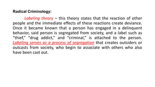 Radical Criminology:
Labeling theory – this theory states that the reaction of other
people and the immediate effects of these reactions create deviance.
Once it became known that a person has engaged in a delinquent
behavior, said person is segregated from society, and a label such as
“thief,” “drug addict,” and “criminal,” is attached to the person.
Labeling serves as a process of segregation that creates outsiders or
outcasts from society, who begin to associate with others who also
have been cast out.
 