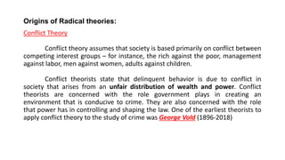 Origins of Radical theories:
Conflict Theory
Conflict theory assumes that society is based primarily on conflict between
competing interest groups – for instance, the rich against the poor, management
against labor, men against women, adults against children.
Conflict theorists state that delinquent behavior is due to conflict in
society that arises from an unfair distribution of wealth and power. Conflict
theorists are concerned with the role government plays in creating an
environment that is conducive to crime. They are also concerned with the role
that power has in controlling and shaping the law. One of the earliest theorists to
apply conflict theory to the study of crime was George Vold (1896-2018)
 