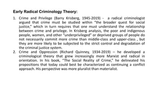 Early Radical Criminology Theory:
1. Crime and Privilege (Barry Krisberg, 1945-2019) - a radical criminologist
argued that crime must be studied within “the broader quest for social
justice,” which in turn requires that one must understand the relationship
between crime and privilege. In Krisberg analysis, the poor and indigenous
people, women, and other “underprivileged” or deprived groups of people do
not necessarily commit more crime than middle-class and upper-class , but
they are more likely to be subjected to the strict control and degradation of
the criminal justice system.
2. Crime and Oppression (Richard Quinney, 1934-2019) – he developed a
criminological theory that grew increasingly more Marxist and radical in
orientation. In his book, “The Social Reality of Crime,” he delineated his
propositions that today could best be characterized as continuing a conflict
approach. His perspective was more pluralist than materialist.
 