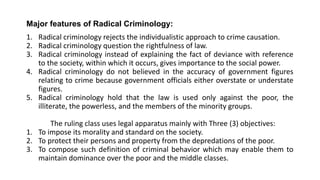 Major features of Radical Criminology:
1. Radical criminology rejects the individualistic approach to crime causation.
2. Radical criminology question the rightfulness of law.
3. Radical criminology instead of explaining the fact of deviance with reference
to the society, within which it occurs, gives importance to the social power.
4. Radical criminology do not believed in the accuracy of government figures
relating to crime because government officials either overstate or understate
figures.
5. Radical criminology hold that the law is used only against the poor, the
illiterate, the powerless, and the members of the minority groups.
The ruling class uses legal apparatus mainly with Three (3) objectives:
1. To impose its morality and standard on the society.
2. To protect their persons and property from the depredations of the poor.
3. To compose such definition of criminal behavior which may enable them to
maintain dominance over the poor and the middle classes.
 