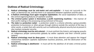 Outlines of Radical Criminology:
1. Radical criminology must be anti-statist and anti-capitalist – it must not succumb to the
myth, as libertarians do, and that there is an opposition between capitalism and the state.
2. A Radical criminology must again recognize exploitation; the social exploitation of labor, as
the central organizing features of capitalist societies.
3. The criminal justice system is themselves a profit maximizing machines – the manner of
their profit-making is the processing and punishment of the poor.
4. The state is a protection racket – a protection racket is a scheme whereby a group provides
protection to businesses or other groups through violence outside the sanction of the law, in
other words, a racket that sells security such as traditionally, physical security but at present it
also involves computer security.
5. Radical criminology must be anti-colonial – it must confront the historic and ongoing assaults
on indigenous people communities globally by settler capitalist and their criminal justice
systems.
6. Radical criminology must be deep green – it must draw attention and oppose the integral
relationships between capitalist exploitation business practices, and the destruction of the
ecosystems.
7. Radical criminology is abolitionist – it must call for the abolition of all static criminal justice
system.
 