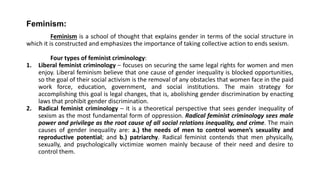 Feminism:
Feminism is a school of thought that explains gender in terms of the social structure in
which it is constructed and emphasizes the importance of taking collective action to ends sexism.
Four types of feminist criminology:
1. Liberal feminist criminology – focuses on securing the same legal rights for women and men
enjoy. Liberal feminism believe that one cause of gender inequality is blocked opportunities,
so the goal of their social activism is the removal of any obstacles that women face in the paid
work force, education, government, and social institutions. The main strategy for
accomplishing this goal is legal changes, that is, abolishing gender discrimination by enacting
laws that prohibit gender discrimination.
2. Radical feminist criminology – it is a theoretical perspective that sees gender inequality of
sexism as the most fundamental form of oppression. Radical feminist criminology sees male
power and privilege as the root cause of all social relations inequality, and crime. The main
causes of gender inequality are: a.) the needs of men to control women’s sexuality and
reproductive potential; and b.) patriarchy. Radical feminist contends that men physically,
sexually, and psychologically victimize women mainly because of their need and desire to
control them.
 