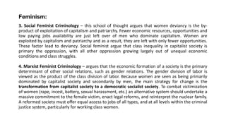 Feminism:
3. Social Feminist Criminology – this school of thought argues that women deviancy is the by-
product of exploitation of capitalism and patriarchy. Fewer economic resources, opportunities and
low paying jobs availability are just left over of men who dominate capitalism. Women are
exploited by capitalism and patriarchy and as a result, they are left with only fewer opportunities.
These factor lead to deviancy. Social feminist argue that class inequality in capitalist society is
primary the oppression, with all other oppression growing largely out of unequal economic
conditions and class struggles.
4. Marxist Feminist Criminology – argues that the economic formation of a society is the primary
determinant of other social relations, such as gender relations. The gender division of labor is
viewed as the product of the class division of labor. Because women are seen as being primarily
dominated by capitalist society and secondarily by men, the main strategy for change is the
transformation from capitalist society to a democratic socialist society. To combat victimization
of women (rape, incest, battery, sexual harassment, etc.) an alternative system should undertake a
massive commitment to the female victim, enact legal reforms, and reinterpret the nuclear family.
A reformed society must offer equal access to jobs of all types, and at all levels within the criminal
justice system, particularly for working class women.
 