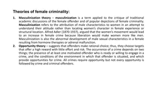 Theories of female criminality:
1. Masculinization theory – masculinization is a term applied to the critique of traditional
academic discussions of the female offender and of popular depictions of female criminality.
Masculinization refers to the attribution of male characteristics to women in an attempt to
understand their attitude rather than locating women’s character in female experience or
structural location. Alfred Adler (1870-1937), argued that the women’s movement would lead
to an increase in female crime because liberation would make women more like men.
Masculinization is also the abnormal development of male sexual characteristics in a female
resulting from hormone therapies or adrenal malfunction.
2. Opportunity theory – suggests that offenders make rational choice; thus, they choose targets
that offer a high reward with little effort and risk. The occurrence of a crime depends on two
things; the presence of at least one motivated offender who is ready or willing to engage in a
crime, and the conditions of the environment in which that offender is situated, and which
provide opportunities for crime. All crimes require opportunity but not every opportunity is
followed by crime and criminal offenders.
 