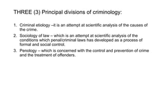 THREE (3) Principal divisions of criminology:
1. Criminal etiology –it is an attempt at scientific analysis of the causes of
the crime.
2. Sociology of law – which is an attempt at scientific analysis of the
conditions which penal/criminal laws has developed as a process of
formal and social control.
3. Penology – which is concerned with the control and prevention of crime
and the treatment of offenders.
 
