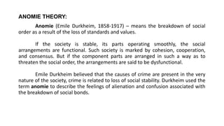 ANOMIE THEORY:
Anomie (Emile Durkheim, 1858-1917) – means the breakdown of social
order as a result of the loss of standards and values.
If the society is stable, its parts operating smoothly, the social
arrangements are functional. Such society is marked by cohesion, cooperation,
and consensus. But if the component parts are arranged in such a way as to
threaten the social order, the arrangements are said to be dysfunctional.
Emile Durkheim believed that the causes of crime are present in the very
nature of the society, crime is related to loss of social stability. Durkheim used the
term anomie to describe the feelings of alienation and confusion associated with
the breakdown of social bonds.
 