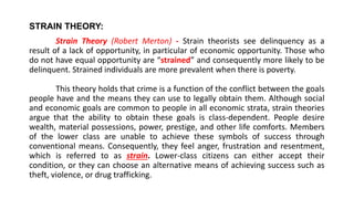 STRAIN THEORY:
Strain Theory (Robert Merton) - Strain theorists see delinquency as a
result of a lack of opportunity, in particular of economic opportunity. Those who
do not have equal opportunity are “strained” and consequently more likely to be
delinquent. Strained individuals are more prevalent when there is poverty.
This theory holds that crime is a function of the conflict between the goals
people have and the means they can use to legally obtain them. Although social
and economic goals are common to people in all economic strata, strain theories
argue that the ability to obtain these goals is class-dependent. People desire
wealth, material possessions, power, prestige, and other life comforts. Members
of the lower class are unable to achieve these symbols of success through
conventional means. Consequently, they feel anger, frustration and resentment,
which is referred to as strain. Lower-class citizens can either accept their
condition, or they can choose an alternative means of achieving success such as
theft, violence, or drug trafficking.
 