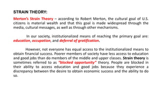 STRAIN THEORY:
Merton’s Strain Theory – according to Robert Merton, the cultural goal of U.S.
citizens is material wealth and that this goal is made widespread through the
media, cultural messages, as well as through other mechanisms.
In our society, institutionalized means of reaching the primary goal are:
education, occupation, and deferral of gratification.
However, not everyone has equal access to the institutionalized means to
obtain financial success. Poorer members of society have less access to education
and good jobs than do members of the middle and upper classes. Strain theory is
sometimes referred to as “blocked opportunity” theory. People are blocked in
their ability to access education and good jobs because they experience a
discrepancy between the desire to obtain economic success and the ability to do
so.
 