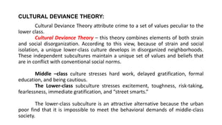CULTURAL DEVIANCE THEORY:
Cultural Deviance Theory attribute crime to a set of values peculiar to the
lower class.
Cultural Deviance Theory – this theory combines elements of both strain
and social disorganization. According to this view, because of strain and social
isolation, a unique lower-class culture develops in disorganized neighborhoods.
These independent subcultures maintain a unique set of values and beliefs that
are in conflict with conventional social norms.
Middle –class culture stresses hard work, delayed gratification, formal
education, and being cautious.
The Lower-class subculture stresses excitement, toughness, risk-taking,
fearlessness, immediate gratification, and “street smarts.”
The lower-class subculture is an attractive alternative because the urban
poor find that it is impossible to meet the behavioral demands of middle-class
society.
 