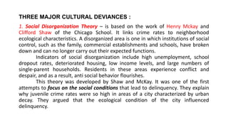 THREE MAJOR CULTURAL DEVIANCES :
1. Social Disorganization Theory – is based on the work of Henry Mckay and
Clifford Shaw of the Chicago School. It links crime rates to neighborhood
ecological characteristics. A disorganized area is one in which institutions of social
control, such as the family, commercial establishments and schools, have broken
down and can no longer carry out their expected functions.
Indicators of social disorganization include high unemployment, school
dropout rates, deteriorated housing, low income levels, and large numbers of
single-parent households. Residents in these areas experience conflict and
despair, and as a result, anti social behavior flourishes.
This theory was developed by Shaw and McKay. It was one of the first
attempts to focus on the social conditions that lead to delinquency. They explain
why juvenile crime rates were so high in areas of a city characterized by urban
decay. They argued that the ecological condition of the city influenced
delinquency.
 
