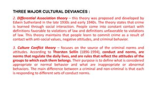THREE MAJOR CULTURAL DEVIANCES :
2. Differential Association theory – this theory was proposed and developed by
Edwin Sutherland in the late 1930s and early 1940s. The theory states that crime
is learned through social interaction. People come into constant contact with
definitions favorable to violations of law and definitions unfavorable to violations
of law. This theory maintains that people learn to commit crime as a result of
contact with anti-social values, negative attitudes, and criminal behavior.
3. Culture Conflict theory – focuses on the source of the criminal norms and
attitudes. According to Thorsten Sellin (1896-1994), conduct and norms, are
norms that regulate the daily lives, and are rules that reflect the attitudes of the
groups to which each them belongs. Their purpose is to define what is considered
appropriate or normal behavior and what are inappropriate or abnormal
behaviors. The main difference between a criminal and non-criminal is that each
is responding to different sets of conduct norms.
 