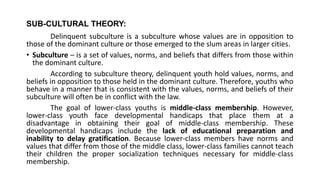 SUB-CULTURAL THEORY:
Delinquent subculture is a subculture whose values are in opposition to
those of the dominant culture or those emerged to the slum areas in larger cities.
• Subculture – is a set of values, norms, and beliefs that differs from those within
the dominant culture.
According to subculture theory, delinquent youth hold values, norms, and
beliefs in opposition to those held in the dominant culture. Therefore, youths who
behave in a manner that is consistent with the values, norms, and beliefs of their
subculture will often be in conflict with the law.
The goal of lower-class youths is middle-class membership. However,
lower-class youth face developmental handicaps that place them at a
disadvantage in obtaining their goal of middle-class membership. These
developmental handicaps include the lack of educational preparation and
inability to delay gratification. Because lower-class members have norms and
values that differ from those of the middle class, lower-class families cannot teach
their children the proper socialization techniques necessary for middle-class
membership.
 