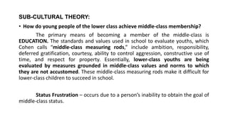SUB-CULTURAL THEORY:
• How do young people of the lower class achieve middle-class membership?
The primary means of becoming a member of the middle-class is
EDUCATION. The standards and values used in school to evaluate youths, which
Cohen calls “middle-class measuring rods,” include ambition, responsibility,
deferred gratification, courtesy, ability to control aggression, constructive use of
time, and respect for property. Essentially, lower-class youths are being
evaluated by measures grounded in middle-class values and norms to which
they are not accustomed. These middle-class measuring rods make it difficult for
lower-class children to succeed in school.
Status Frustration – occurs due to a person’s inability to obtain the goal of
middle-class status.
 