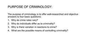PURPOSE OF CRIMINOLOGY:
The purpose of criminology is to offer well-researched and objective
answers to four basic questions:
1. Why do crime rates vary?
2. Why do individuals differ as to criminality?
3. Why is there variation in reactions to crime?
4. What are the possible means of controlling criminality?
 
