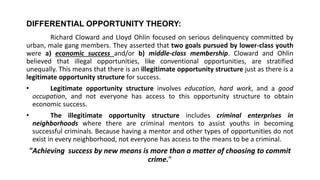 DIFFERENTIAL OPPORTUNITY THEORY:
Richard Cloward and Lloyd Ohlin focused on serious delinquency committed by
urban, male gang members. They asserted that two goals pursued by lower-class youth
were a) economic success and/or b) middle-class membership. Cloward and Ohlin
believed that illegal opportunities, like conventional opportunities, are stratified
unequally. This means that there is an illegitimate opportunity structure just as there is a
legitimate opportunity structure for success.
• Legitimate opportunity structure involves education, hard work, and a good
occupation, and not everyone has access to this opportunity structure to obtain
economic success.
• The illegitimate opportunity structure includes criminal enterprises in
neighborhoods where there are criminal mentors to assist youths in becoming
successful criminals. Because having a mentor and other types of opportunities do not
exist in every neighborhood, not everyone has access to the means to be a criminal.
"Achieving success by new means is more than a matter of choosing to commit
crime.”
 
