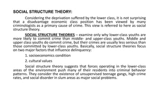 SOCIAL STRUCTURE THEORY:
Considering the deprivation suffered by the lower class, it is not surprising
that a disadvantage economic class position has been viewed by many
criminologists as a primary cause of crime. This view is referred to here as social
structure theory.
SOCIAL STRUCTURE THEORIES – examine only why lower-class youths are
more likely to commit crime than middle- and upper-class youths. Middle and
upper class youths do commit crime, but their crimes are usually less serious than
those committed by lower-class youths. Basically, social structure theories focus
on two major factors that influence delinquency:
1. socioeconomics condition
2. cultural values
Social structure theory suggests that forces operating in the lower-class
areas of the environment push many of their residents into criminal behavior
patterns. They consider the existence of unsupervised teenage gangs, high crime
rates, and social disorder in slum areas as major social problems.
 