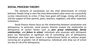 SOCIAL PROCESS THEORY:
The elements of socialization are the chief determinants of criminal
behavior. People living in even the most deteriorated urban areas can successfully
survive inducements to crime, if they have good self-image, strong self-control,
and the support of their parents, peers, teachers, neighbors, and other important
institutions.
Social Process theory focus on the relationship between socialization and
delinquency. In particular, social process theories analyze the relationship to
delinquency of certain factors such as peer group relationships, family
relationships, and failure in school. Individuals who associate with delinquent
peers are themselves at significant risk of committing acts of delinquency.
Individuals who have been raised in a dysfunctional family or without proper
nurturing are at greater risk of delinquency. Individuals who drop out of school
are also at risk of for delinquency.
 
