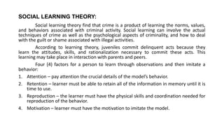 SOCIAL LEARNING THEORY:
Social learning theory find that crime is a product of learning the norms, values,
and behaviors associated with criminal activity. Social learning can involve the actual
techniques of crime as well as the psychological aspects of criminality, and how to deal
with the guilt or shame associated with illegal activities.
According to learning theory, juveniles commit delinquent acts because they
learn the attitudes, skills, and rationalization necessary to commit these acts. This
learning may take place in interaction with parents and peers.
Four (4) factors for a person to learn through observations and then imitate a
behavior:
1. Attention – pay attention the crucial details of the model’s behavior.
2. Retention – learner must be able to retain all of the information in memory until it is
time to use.
3. Reproduction – the learner must have the physical skills and coordination needed for
reproduction of the behavior.
4. Motivation – learner must have the motivation to imitate the model.
 