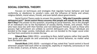 SOCIAL CONTROL THEORY:
Focuses on techniques and strategies that regulate human behavior and lead
conformity, or obedience to society’s rules, and the influence of family and school,
religious beliefs, moral values, friends, and even beliefs about governments.
Social Control Theory seeks to answer the question, “Why don’t juveniles commit
delinquent acts?” Social control theory assumes that people will violate the law. So why
don’t they? The answer to this question, according to social theorists, lies in the strength
of an individual’s ties to the foundations of society (family, friends, and school). Those
who have close ties with their families and non-delinquent friends as well as those who
possess high self-esteem are unlikely to commit delinquent acts. These individuals are
bonded to the larger society. Individuals who are not bonded to the larger social order
are free from constraints to violate the law.
Edward Ross (1866-1951) – according to Ross, belief systems rather that specific
laws guide what people do and universally serve to control behavior, no matter what
form the beliefs take.
Donald Black (1941-2019) – sociologist of law, noted that “social control is found
whenever people hold each other to standards, explicitly or implicitly, consciously or not
on the street, in prison, at home, at a party.”
 