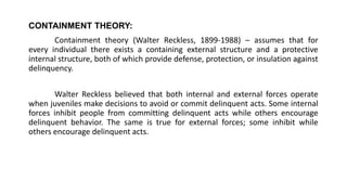 CONTAINMENT THEORY:
Containment theory (Walter Reckless, 1899-1988) – assumes that for
every individual there exists a containing external structure and a protective
internal structure, both of which provide defense, protection, or insulation against
delinquency.
Walter Reckless believed that both internal and external forces operate
when juveniles make decisions to avoid or commit delinquent acts. Some internal
forces inhibit people from committing delinquent acts while others encourage
delinquent behavior. The same is true for external forces; some inhibit while
others encourage delinquent acts.
 