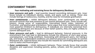 CONTAINMENT THEORY:
Four motivating and restraining forces for delinquency (Reckless):
• Inner pressures and pulls – lead juveniles toward committing delinquent acts. Inner
forces include an individual’s desires, needs, and wants such as money. These also
include feelings of restlessness, hostility, and the need for immediate gratification.
• Inner containments – inhibit delinquent behavior. Inner continments are internal
personal controls that lead someone to not commit delinquent acts. These include self-
esteem, strong sense of responsibility, internalized moral codes, tolerance of
frustration, and positive goal orientations. Some argue that inner containments are the
most powerful inhibitors to delinquency. If individuals are internally restrained from
committing delinquent acts because of their belief systems, they are highly unlikely to
commit delinquent acts.
• Outer pressures and pulls – lead to delinquent behavior. External pressures in the
environment that may lead to delinquency include the influence of one’s peer group,
unemployment, and living conditions. Associating with delinquent peers, not having a
job, and living in substandard conditions are external pressures on juveniles to commit
delinquent acts. External forces also include the rewards for committing delinquent acts
such as status and financial gain.
• Outer containments – inhibit delinquent behavior. These include forces that provide
discipline and supervision including parents, police, schools, and the juvenile justice
system.
 