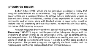 INTEGRATED THEORY:
Delbert Elliot (1933—2019) and his colleagues proposed a theory that
integrates social control and strain theories. They suggest that limited or blocked
opportunities and a subsequent failure to achieve cultural goals would weaken or
even destroy a bonds in childhood, a series of bad experiences in school, in the
community, and at home, along with blocked access to opportunity, would be
likely to lead to a weakening of those social bonds. As strain weaken social bonds,
the chance of delinquency increases.
Another integrated theory combines control with learning theory. Terence
Thornberry (1945-2019) argues that the potential for delinquency begins with the
weakening of person’s bonds to the conventional world, such as parents, school,
and accepted values. But if the potential is to become a reality, one needs a social
setting in which to learn delinquent values. It is quite clear that social position is
also important. The poorest youngsters are typically the least bonded and the
most exposed to influence that can teach them criminal behavior.
 