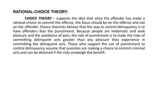RATIONAL-CHOICE THEORY:
CHOICE THEORY – supports the idea that since the offender has made a
rational choice to commit the offense, the focus should be on the offense and not
on the offender. Choice theorists believe that the way to control delinquency is to
have offenders fear the punishment. Because people are hedonistic and seek
pleasure and the avoidance of pain, the role of punishment is to make the risks of
committing delinquent acts greater than any pleasure they experience in
committing the delinquent acts. Those who support the use of punishment to
control delinquency assume that juveniles are making a choice to commit criminal
acts and can be deterred if the risks outweigh the benefit.
 