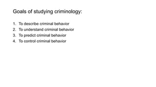 Goals of studying criminology:
1. To describe criminal behavior
2. To understand criminal behavior
3. To predict criminal behavior
4. To control criminal behavior
 