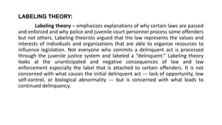 LABELING THEORY:
Labeling theory – emphasizes explanations of why certain laws are passed
and enforced and why police and juvenile court personnel process some offenders
but not others. Labeling theorists argued that the law represents the values and
interests of individuals and organizations that are able to organize resources to
influence legislation. Not everyone who commits a delinquent act is processed
through the juvenile justice system and labeled a “delinquent.” Labeling theory
looks at the unanticipated and negative consequences of law and law
enforcement especially the label that is attached to certain offenders. It is not
concerned with what causes the initial delinquent act --- lack of opportunity, low
self-control, or biological abnormality --- but is concerned with what leads to
continued delinquency.
 