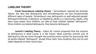 LABELING THEORY:
Frank Tannenbaum Labeling theory – Tannenbaum rejected the dualistic
fallacy- the idea that delinquents and non-delinquents are two fundamentally
different types of people. Tannenbaum sees delinquents as well-adjusted people.
Delinquent behavior is behavior so labeled by adults in a community. Adults, who
have more power than children, are able to have children labeled “delinquent”.
Once children are labeled delinquent, they become delinquent.
Lemert’s Labeling Theory – Edwin M. Lemert proposed that the reaction
to delinquency is what causes it in the future. Most juveniles commit acts of
delinquency and are never brought into juvenile justice system for processing. Not
all youths labeled “delinquent” accept these roles; how receptive they are to such
labels depends on their social class.
 